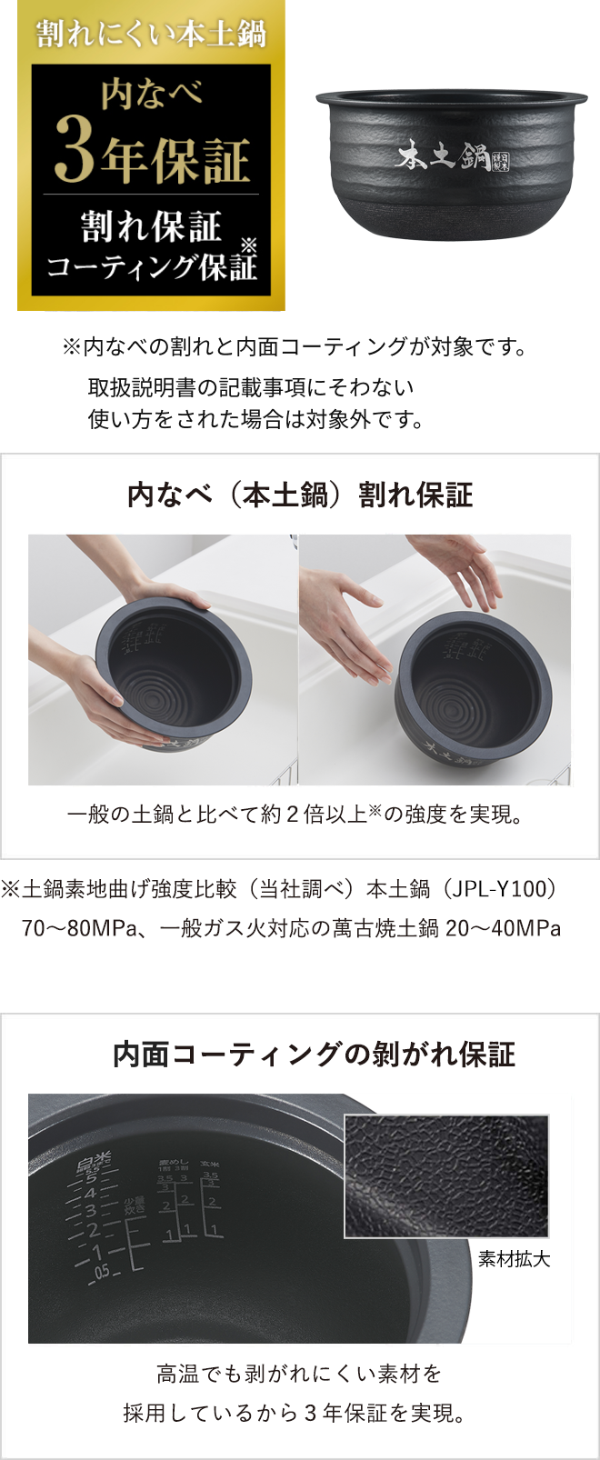 Warranty for cracking of the inner pot (authentic donabe) The authentic donabe is over twice as strong as* general ceramic inner pots. *Based on a comparison of the bending strength of the base material of the ceramic inner pot (research conducted by Tiger). Authentic ceramic inner pot (JPL-Y100): 70 to 80 MPa; conventional Banko clay pot for gas heating: 20 to 40 MPa