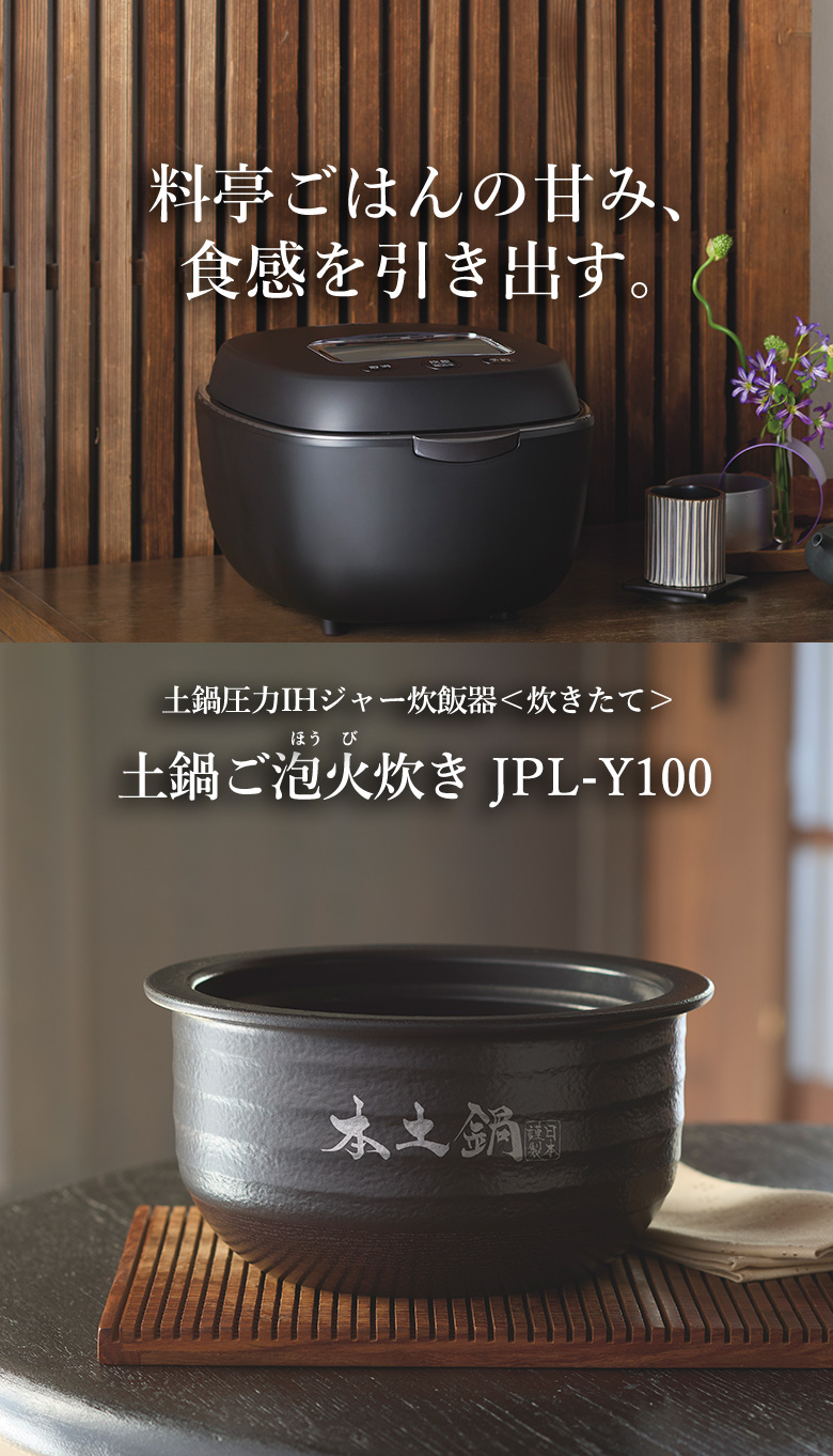 Brings out sweetness and springy texture of rice as if it was cooked at a Japanese-style luxury restaurant. Ceramic inner pot pressure IH rice cooker 〈炊きたて〉土鍋ご泡火炊き JPL-Y100