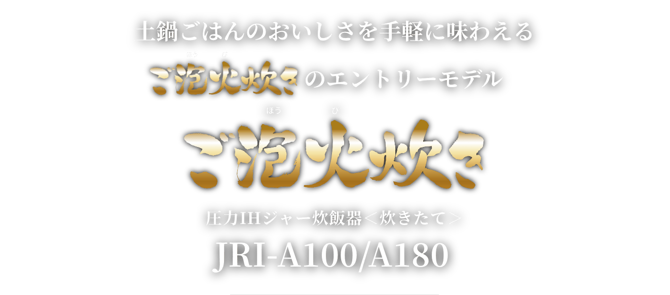 An entry model Gohobi-Daki that allows you to enjoy the flavor of rice cooked in a ceramic inner pot with ease ご泡火炊き Pressure IH Rice Cooker (炊きたて) JRI-A100/A180