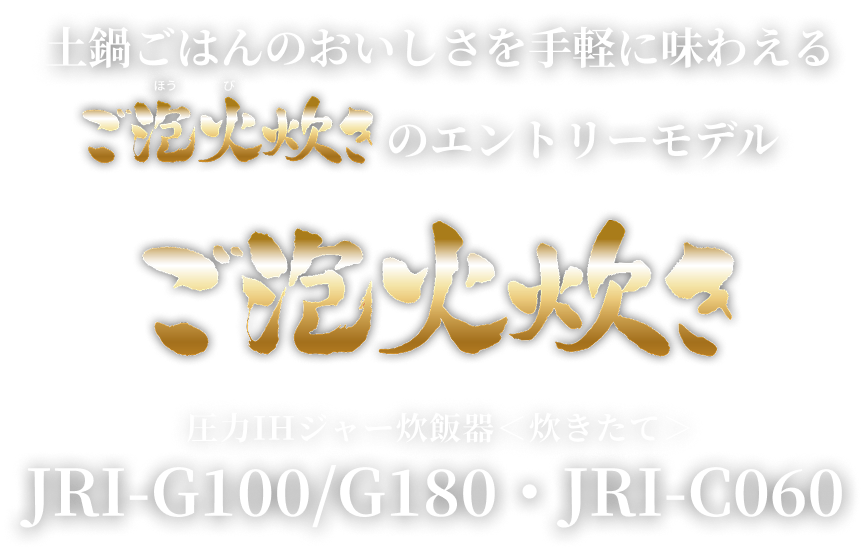 An entry model Gohobi-Daki that allows you to enjoy the flavor of rice cooked in a ceramic inner pot with ease ご泡火炊き Pressure IH Rice Cooker (炊きたて) JRI-G100/G180･JRI-C060