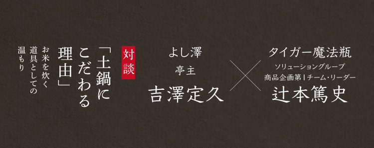 対談「土鍋にこだわる理由」お米を炊く道具としての温もり よし澤亭主 吉澤定久 × タイガー魔法瓶 ソリューショングループ商品企画第１チーム・リーダー 辻本篤史